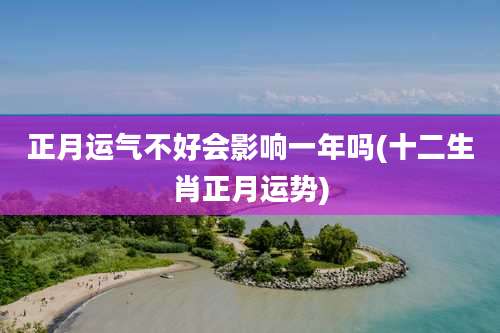 正月运气不好会影响一年吗(十二生肖正月运势)