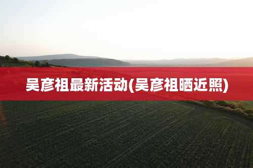 吴彦祖最新活动(吴彦祖晒近照)