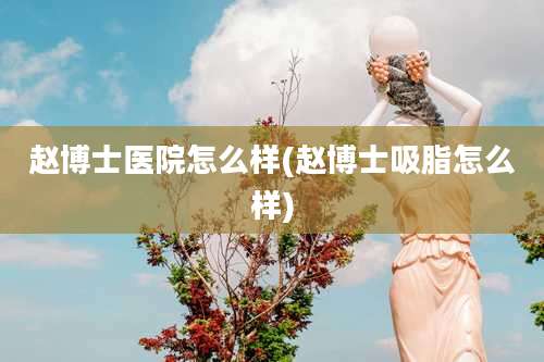 赵博士医院怎么样(赵博士吸脂怎么样)