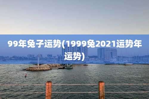 99年兔子运势(1999兔2021运势年运势)