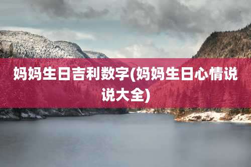 妈妈生日吉利数字(妈妈生日心情说说大全)