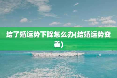 结了婚运势下降怎么办(结婚运势变差)