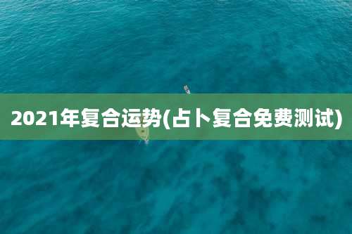 2021年复合运势(占卜复合免费测试)