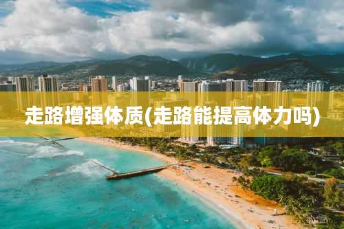 走路增强体质(走路能提高体力吗)