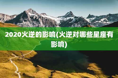 2020火逆的影响(火逆对哪些星座有影响)