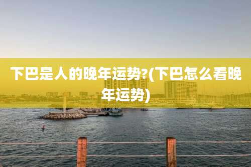 下巴是人的晚年运势?(下巴怎么看晚年运势)