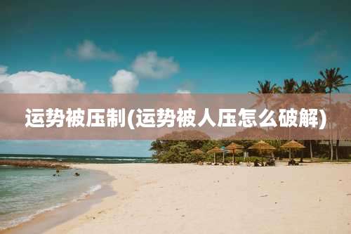 运势被压制(运势被人压怎么破解)