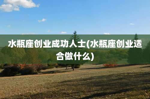 水瓶座创业成功人士(水瓶座创业适合做什么)