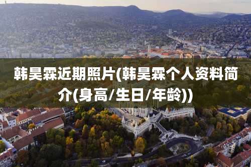 韩昊霖近期照片(韩昊霖个人资料简介(身高/生日/年龄))