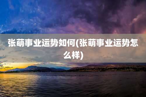 张萌事业运势如何(张萌事业运势怎么样)