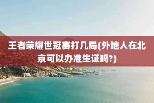 王者荣耀世冠赛打几局(外地人在北京可以办准生证吗?)