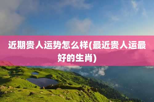 近期贵人运势怎么样(最近贵人运最好的生肖)