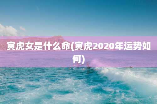 寅虎女是什么命(寅虎2020年运势如何)