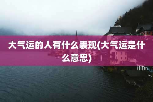 大气运的人有什么表现(大气运是什么意思)