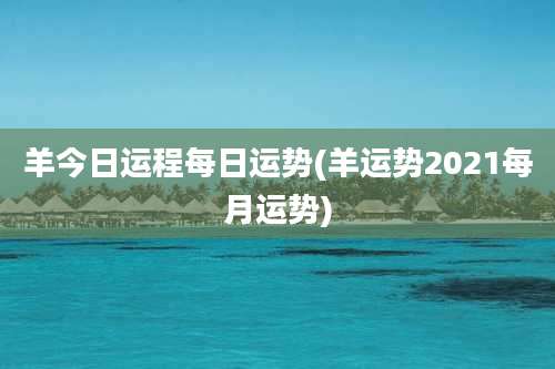 羊今日运程每日运势(羊运势2021每月运势)