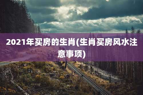 2021年买房的生肖(生肖买房风水注意事项)