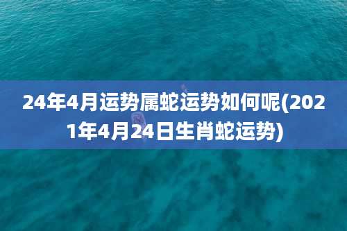 24年4月运势属蛇运势如何呢(2021年4月24日生肖蛇运势)