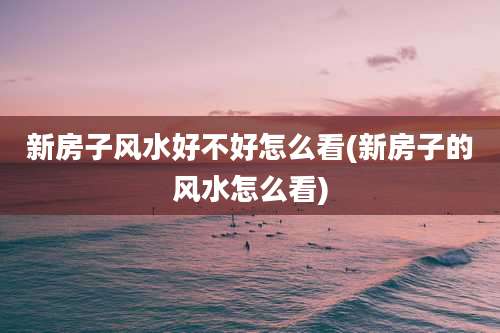 新房子风水好不好怎么看(新房子的风水怎么看)