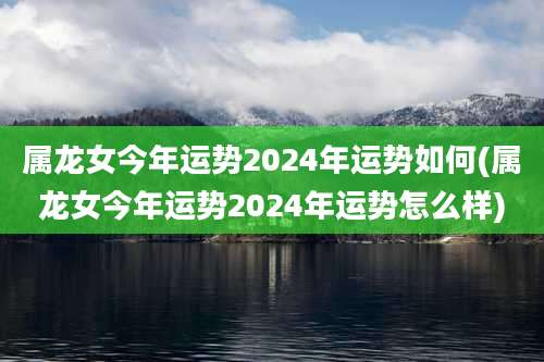 属龙女今年运势2024年运势如何(属龙女今年运势2024年运势怎么样)