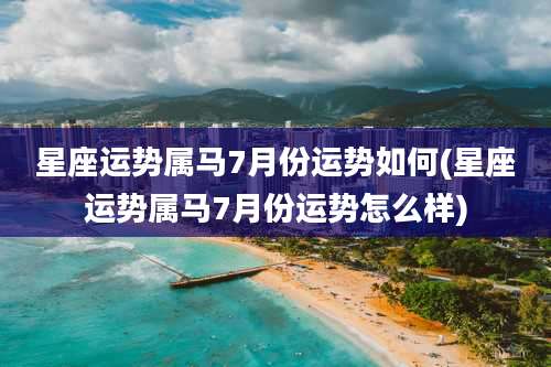 星座运势属马7月份运势如何(星座运势属马7月份运势怎么样)