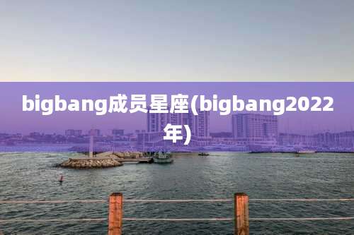 bigbang成员星座(bigbang2022年)