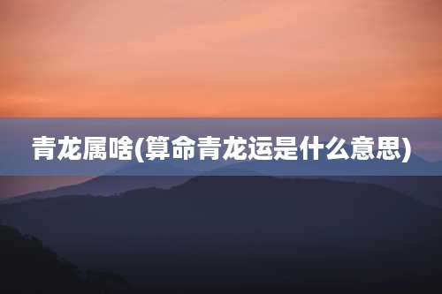 青龙属啥(算命青龙运是什么意思)