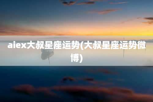 aiex大叔星座运势(大叔星座运势微博)