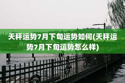 天秤运势7月下旬运势如何(天秤运势7月下旬运势怎么样)