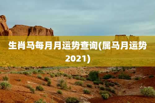 生肖马每月月运势查询(属马月运势2021)