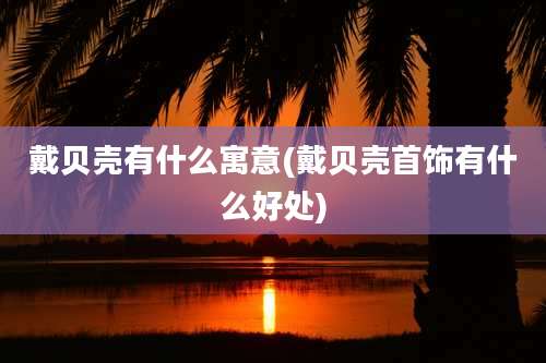 戴贝壳有什么寓意(戴贝壳首饰有什么好处)