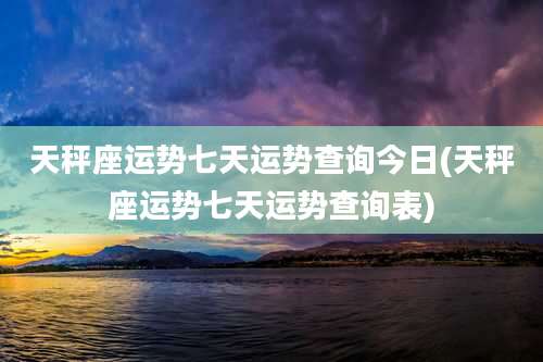 天秤座运势七天运势查询今日(天秤座运势七天运势查询表)