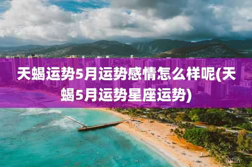 天蝎运势5月运势感情怎么样呢(天蝎5月运势星座运势)