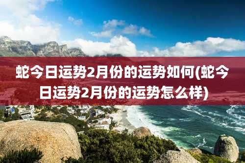 蛇今日运势2月份的运势如何(蛇今日运势2月份的运势怎么样)