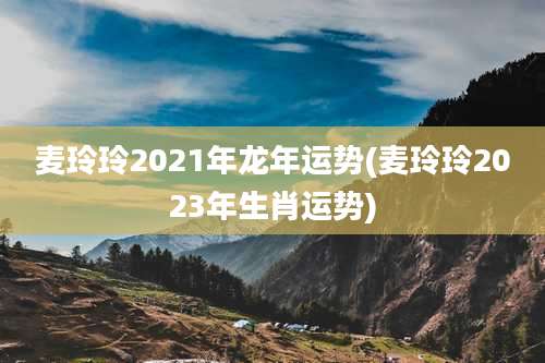 麦玲玲2021年龙年运势(麦玲玲2023年生肖运势)