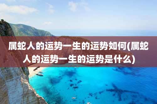属蛇人的运势一生的运势如何(属蛇人的运势一生的运势是什么)