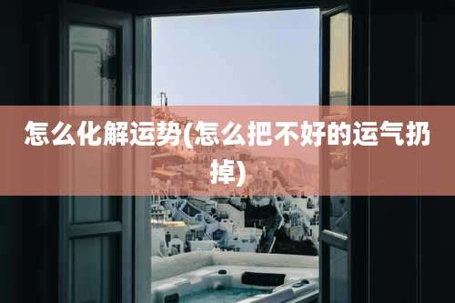 怎么化解运势(怎么把不好的运气扔掉)
