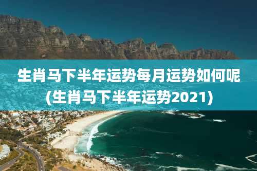 生肖马下半年运势每月运势如何呢(生肖马下半年运势2021)