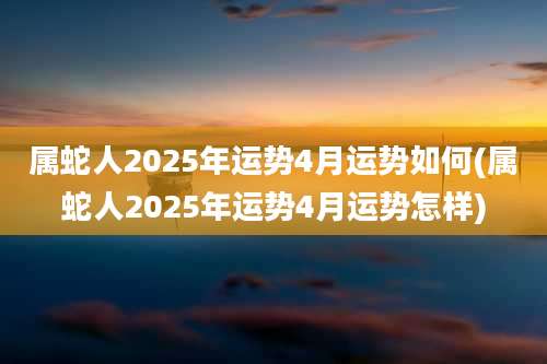 属蛇人2025年运势4月运势如何(属蛇人2025年运势4月运势怎样)