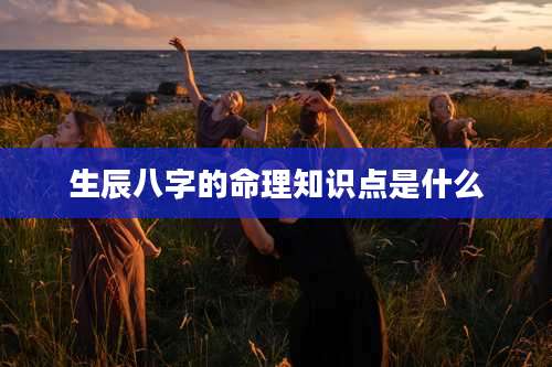 生辰八字的命理知识点是什么