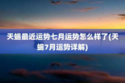 天蝎最近运势七月运势怎么样了(天蝎7月运势详解)