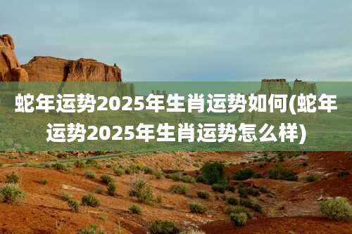 蛇年运势2025年生肖运势如何(蛇年运势2025年生肖运势怎么样)