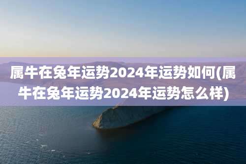属牛在兔年运势2024年运势如何(属牛在兔年运势2024年运势怎么样)
