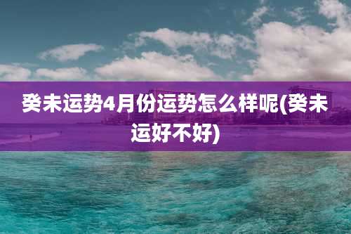 癸未运势4月份运势怎么样呢(癸未运好不好)