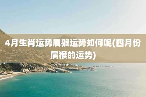 4月生肖运势属猴运势如何呢(四月份属猴的运势)