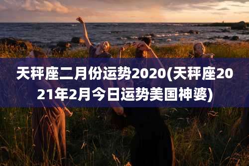 天秤座二月份运势2020(天秤座2021年2月今日运势美国神婆)