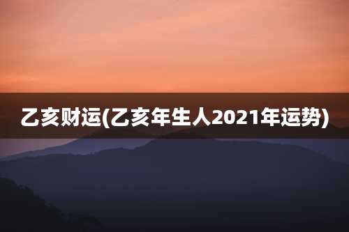 乙亥财运(乙亥年生人2021年运势)