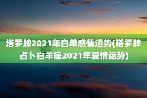 塔罗牌2021年白羊感情运势(塔罗牌占卜白羊座2021年爱情运势)