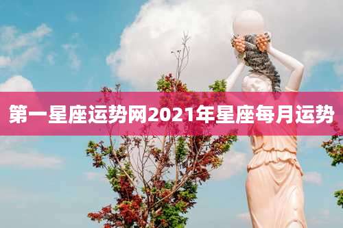 第一星座运势网2021年星座每月运势