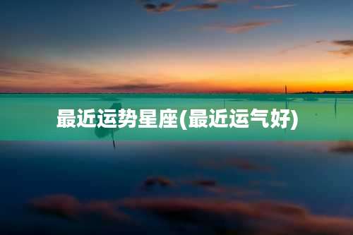 最近运势星座(最近运气好)