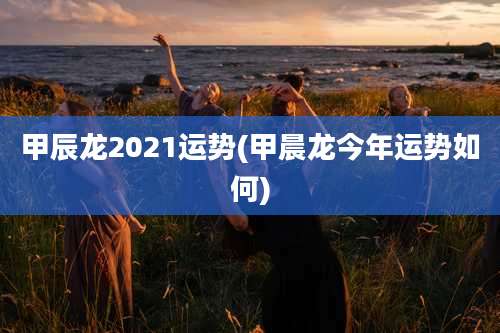 甲辰龙2021运势(甲晨龙今年运势如何)
